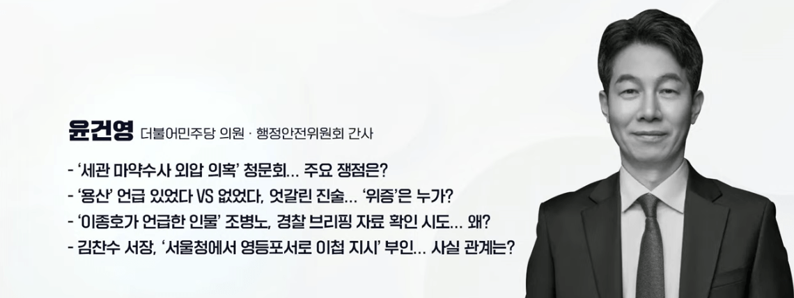 - ‘세관 마약수사 외압 의혹’ 청문회... 주요 쟁점은? - ‘용산’ 언급 있었다 VS 없었다, 엇갈린 진술... ’위증’은 누가? - ‘이종호가 언급한 인물’ 조병노, 경찰 브리핑 자료 확인 시도... 왜? - 김찬수 서장, ‘서울청에서 영등포서로 이첩 지시’ 부인... 사실 관계는? ▷ 윤건영 / 더불어민주당 의원 · 행정안전위원회 간사